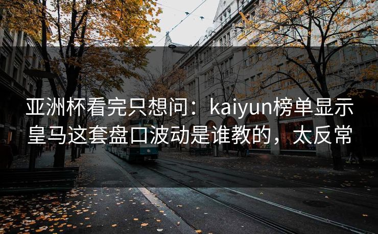 亚洲杯看完只想问：kaiyun榜单显示皇马这套盘口波动是谁教的，太反常