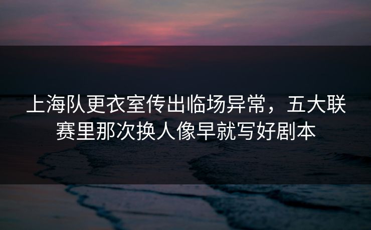 上海队更衣室传出临场异常，五大联赛里那次换人像早就写好剧本