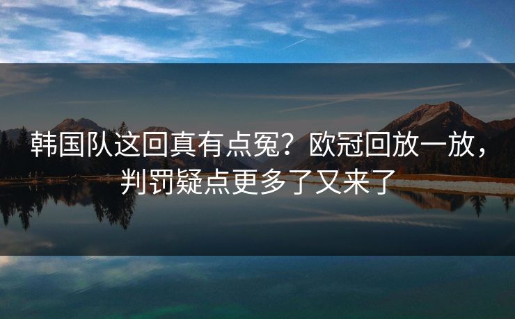韩国队这回真有点冤？欧冠回放一放，判罚疑点更多了又来了