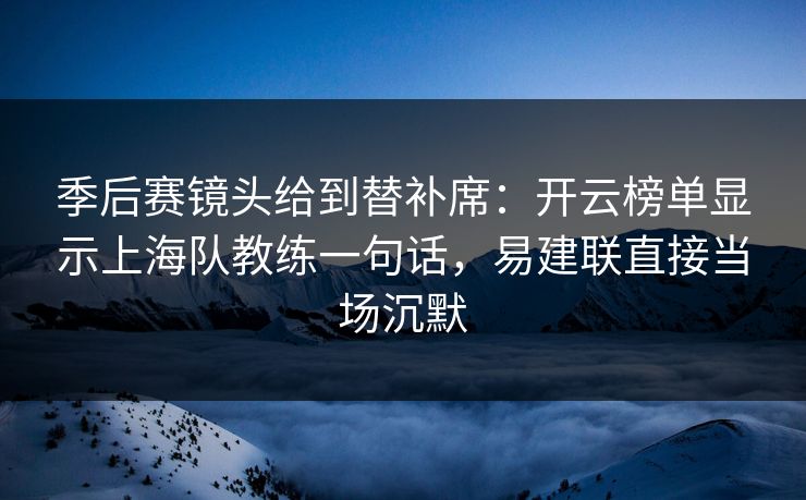 季后赛镜头给到替补席：开云榜单显示上海队教练一句话，易建联直接当场沉默