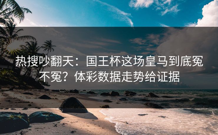 热搜吵翻天：国王杯这场皇马到底冤不冤？体彩数据走势给证据
