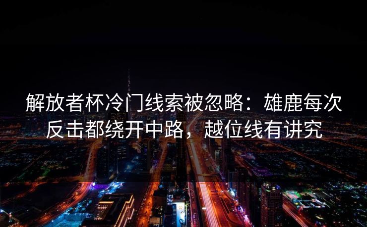 解放者杯冷门线索被忽略：雄鹿每次反击都绕开中路，越位线有讲究