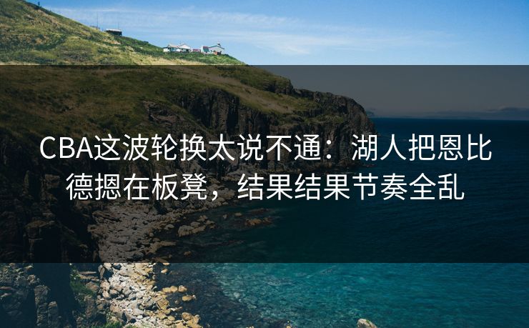 CBA这波轮换太说不通：湖人把恩比德摁在板凳，结果结果节奏全乱