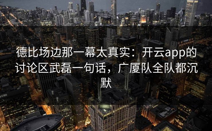 德比场边那一幕太真实：开云app的讨论区武磊一句话，广厦队全队都沉默
