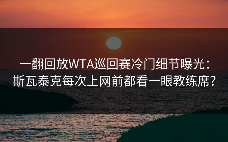一翻回放WTA巡回赛冷门细节曝光：斯瓦泰克每次上网前都看一眼教练席？