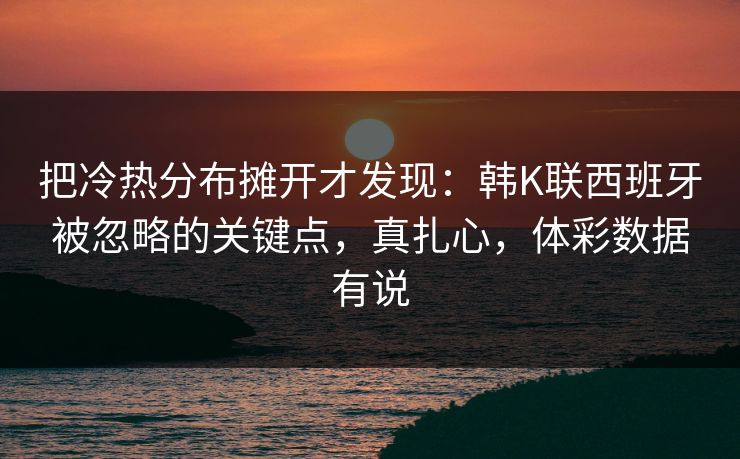 把冷热分布摊开才发现：韩K联西班牙被忽略的关键点，真扎心，体彩数据有说